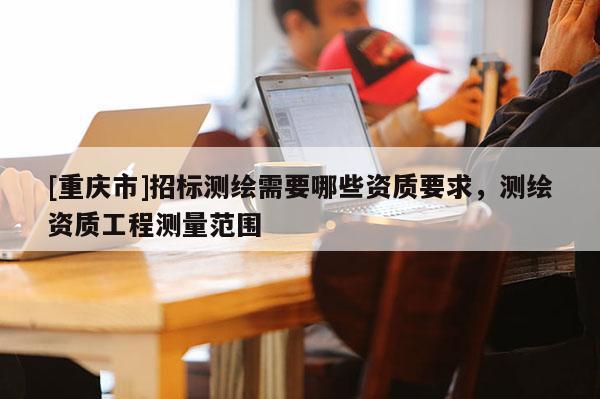[重慶市]招標測繪需要哪些資質(zhì)要求，測繪資質(zhì)工程測量范圍