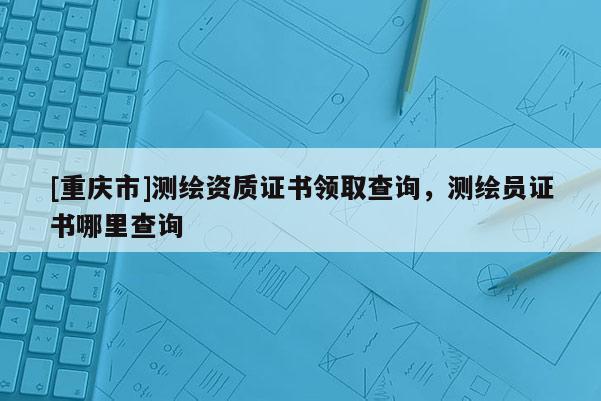 [重慶市]測繪資質(zhì)證書領(lǐng)取查詢，測繪員證書哪里查詢