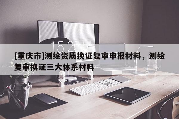 [重慶市]測繪資質(zhì)換證復審申報材料，測繪復審換證三大體系材料