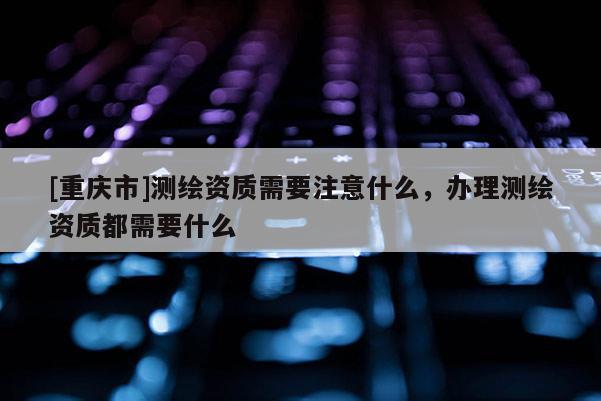 [重慶市]測繪資質需要注意什么，辦理測繪資質都需要什么