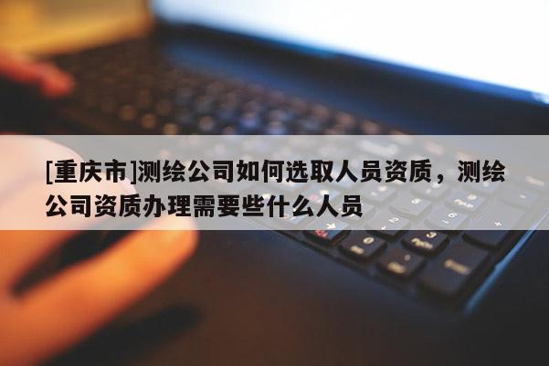 [重慶市]測(cè)繪公司如何選取人員資質(zhì)，測(cè)繪公司資質(zhì)辦理需要些什么人員