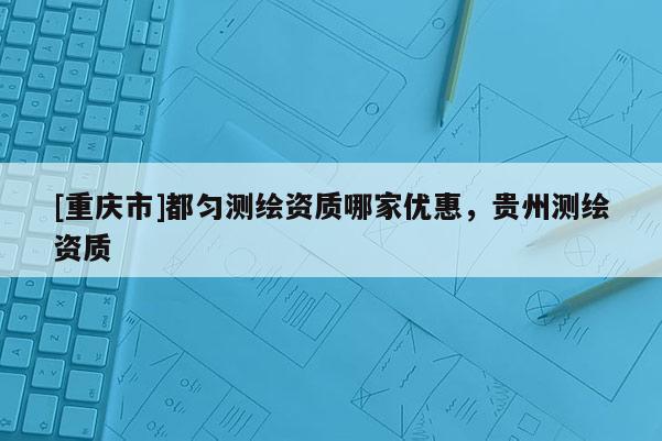 [重慶市]都勻測繪資質哪家優(yōu)惠，貴州測繪資質