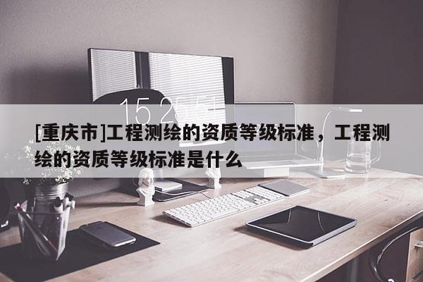 [重慶市]工程測繪的資質(zhì)等級標(biāo)準(zhǔn)，工程測繪的資質(zhì)等級標(biāo)準(zhǔn)是什么