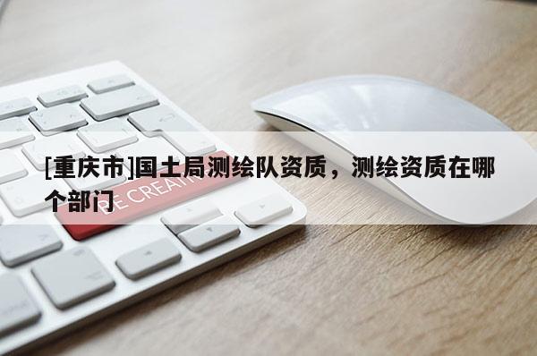 [重慶市]國(guó)土局測(cè)繪隊(duì)資質(zhì)，測(cè)繪資質(zhì)在哪個(gè)部門