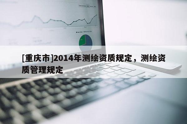 [重慶市]2014年測(cè)繪資質(zhì)規(guī)定，測(cè)繪資質(zhì)管理規(guī)定