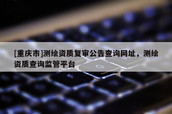 [重慶市]測(cè)繪資質(zhì)復(fù)審公告查詢網(wǎng)址，測(cè)繪資質(zhì)查詢監(jiān)管平臺(tái)