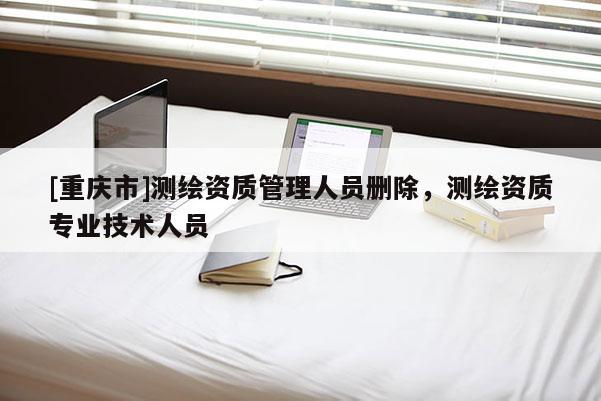 [重慶市]測繪資質(zhì)管理人員刪除，測繪資質(zhì)專業(yè)技術(shù)人員