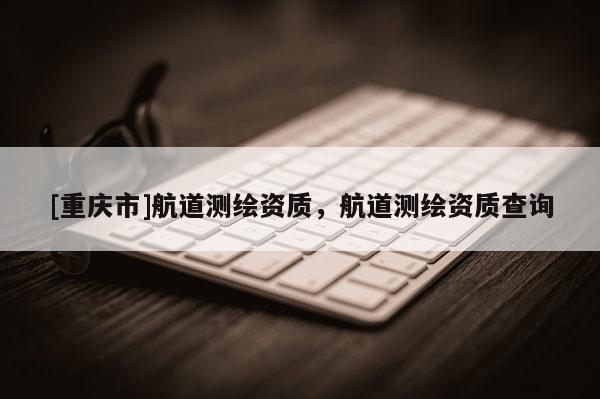 [重慶市]航道測(cè)繪資質(zhì)，航道測(cè)繪資質(zhì)查詢