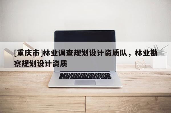 [重慶市]林業(yè)調(diào)查規(guī)劃設(shè)計(jì)資質(zhì)隊(duì)，林業(yè)勘察規(guī)劃設(shè)計(jì)資質(zhì)