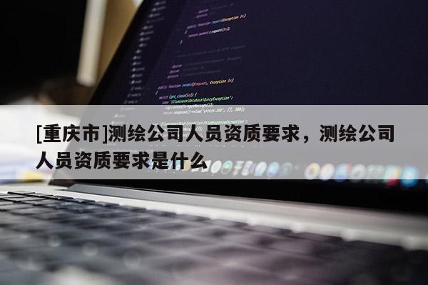 [重慶市]測(cè)繪公司人員資質(zhì)要求，測(cè)繪公司人員資質(zhì)要求是什么