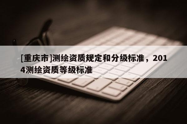 [重慶市]測繪資質(zhì)規(guī)定和分級標準，2014測繪資質(zhì)等級標準