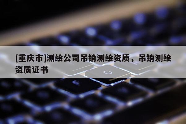 [重慶市]測繪公司吊銷測繪資質(zhì)，吊銷測繪資質(zhì)證書