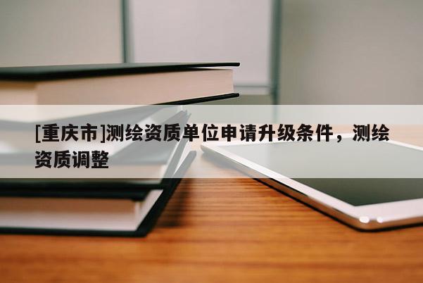 [重慶市]測(cè)繪資質(zhì)單位申請(qǐng)升級(jí)條件，測(cè)繪資質(zhì)調(diào)整