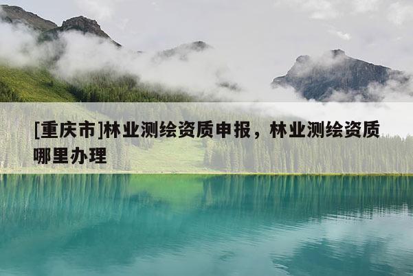[重慶市]林業(yè)測(cè)繪資質(zhì)申報(bào)，林業(yè)測(cè)繪資質(zhì)哪里辦理