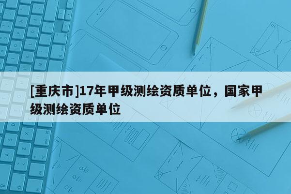 [重慶市]17年甲級(jí)測繪資質(zhì)單位，國家甲級(jí)測繪資質(zhì)單位