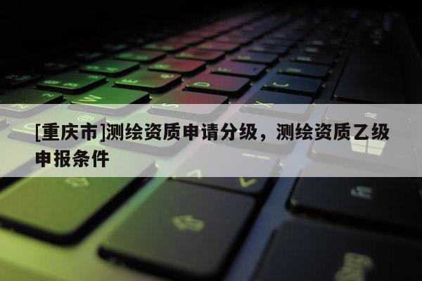 [重慶市]測繪資質(zhì)申請分級，測繪資質(zhì)乙級申報條件
