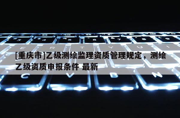 [重慶市]乙級測繪監(jiān)理資質管理規(guī)定，測繪乙級資質申報條件 最新