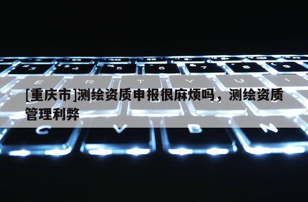 [重慶市]測繪資質(zhì)申報很麻煩嗎，測繪資質(zhì)管理利弊
