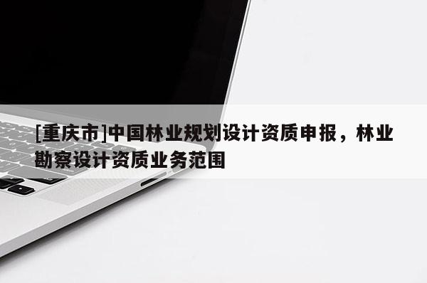 [重慶市]中國林業(yè)規(guī)劃設(shè)計資質(zhì)申報，林業(yè)勘察設(shè)計資質(zhì)業(yè)務(wù)范圍