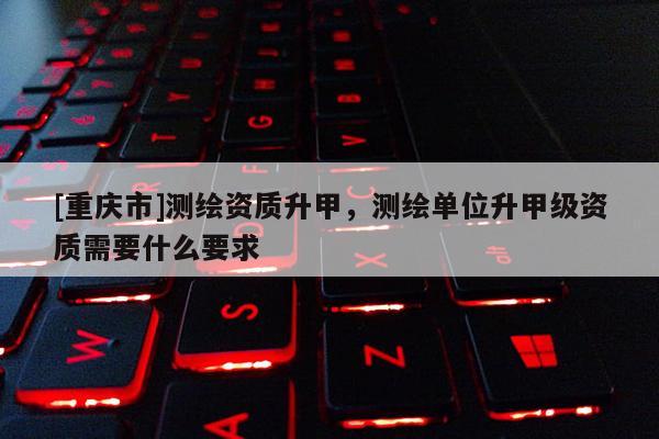 [重慶市]測繪資質(zhì)升甲，測繪單位升甲級資質(zhì)需要什么要求