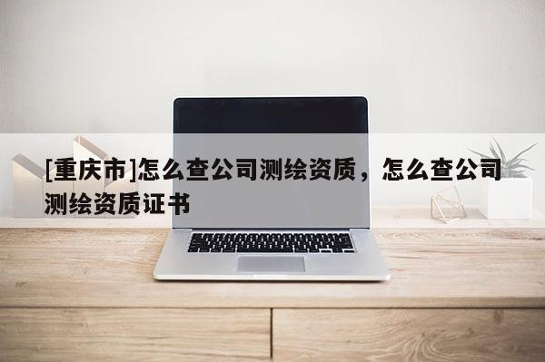 [重慶市]怎么查公司測(cè)繪資質(zhì)，怎么查公司測(cè)繪資質(zhì)證書