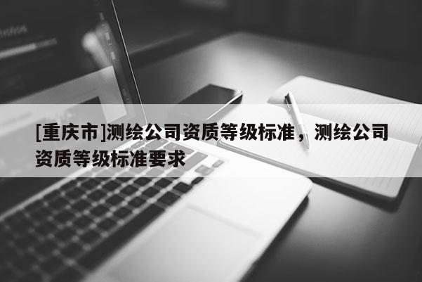 [重慶市]測(cè)繪公司資質(zhì)等級(jí)標(biāo)準(zhǔn)，測(cè)繪公司資質(zhì)等級(jí)標(biāo)準(zhǔn)要求