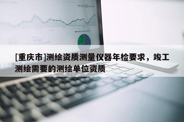 [重慶市]測繪資質(zhì)測量儀器年檢要求，竣工測繪需要的測繪單位資質(zhì)