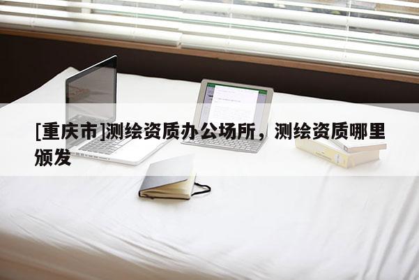 [重慶市]測(cè)繪資質(zhì)辦公場(chǎng)所，測(cè)繪資質(zhì)哪里頒發(fā)