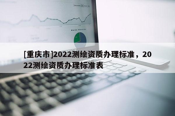 [重慶市]2022測繪資質(zhì)辦理標準，2022測繪資質(zhì)辦理標準表