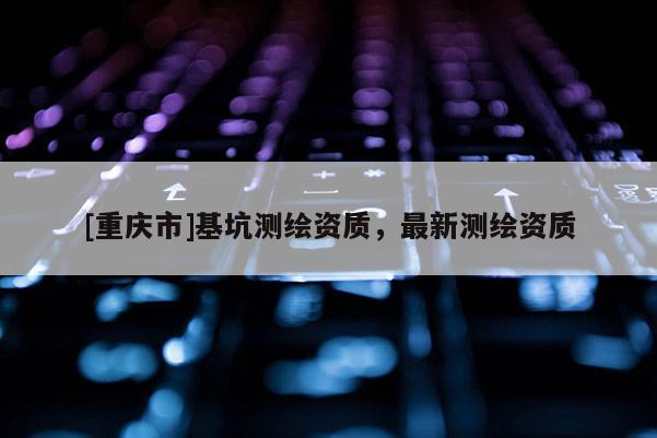 [重慶市]基坑測(cè)繪資質(zhì)，最新測(cè)繪資質(zhì)