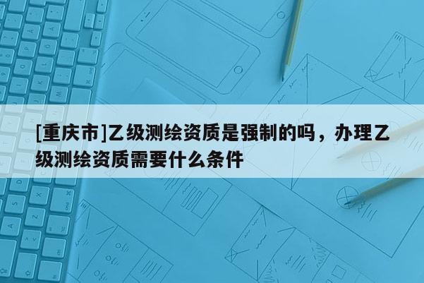 [重慶市]乙級(jí)測(cè)繪資質(zhì)是強(qiáng)制的嗎，辦理乙級(jí)測(cè)繪資質(zhì)需要什么條件