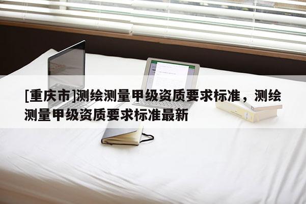 [重慶市]測繪測量甲級資質(zhì)要求標(biāo)準(zhǔn)，測繪測量甲級資質(zhì)要求標(biāo)準(zhǔn)最新
