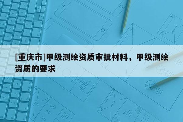 [重慶市]甲級測繪資質(zhì)審批材料，甲級測繪資質(zhì)的要求
