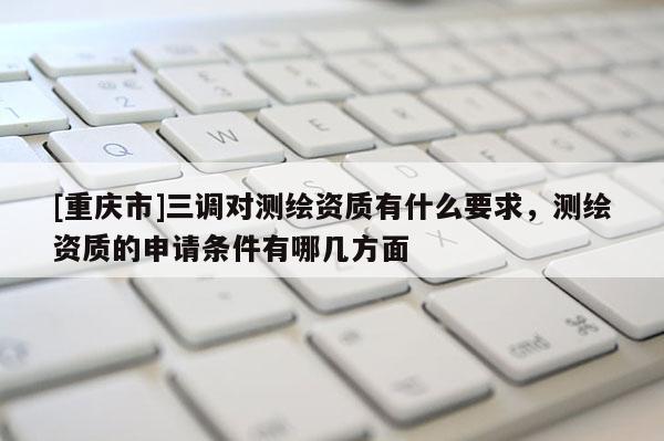 [重慶市]三調(diào)對測繪資質(zhì)有什么要求，測繪資質(zhì)的申請條件有哪幾方面