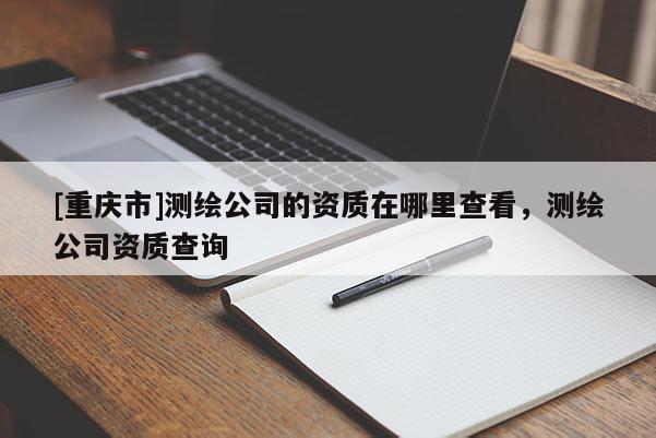 [重慶市]測繪公司的資質在哪里查看，測繪公司資質查詢