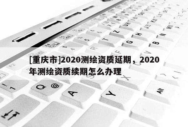 [重慶市]2020測繪資質(zhì)延期，2020年測繪資質(zhì)續(xù)期怎么辦理
