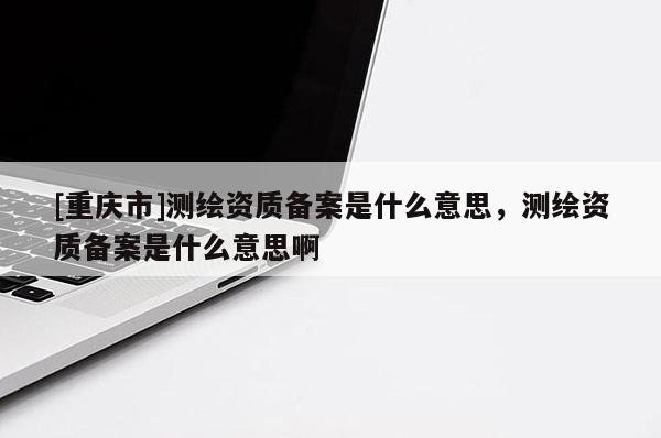 [重慶市]測繪資質(zhì)備案是什么意思，測繪資質(zhì)備案是什么意思啊