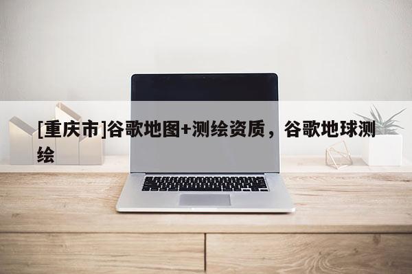 [重慶市]谷歌地圖+測(cè)繪資質(zhì)，谷歌地球測(cè)繪