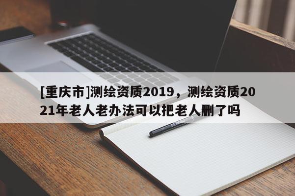 [重慶市]測(cè)繪資質(zhì)2019，測(cè)繪資質(zhì)2021年老人老辦法可以把老人刪了嗎