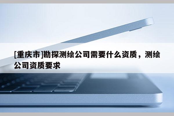 [重慶市]勘探測繪公司需要什么資質(zhì)，測繪公司資質(zhì)要求