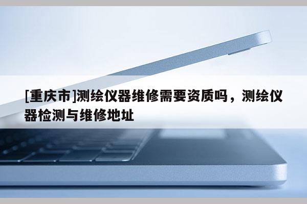 [重慶市]測(cè)繪儀器維修需要資質(zhì)嗎，測(cè)繪儀器檢測(cè)與維修地址