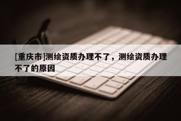 [重慶市]測(cè)繪資質(zhì)辦理不了，測(cè)繪資質(zhì)辦理不了的原因