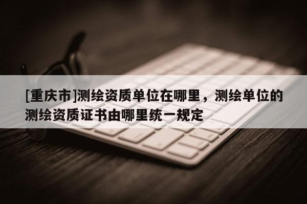 [重慶市]測繪資質(zhì)單位在哪里，測繪單位的測繪資質(zhì)證書由哪里統(tǒng)一規(guī)定