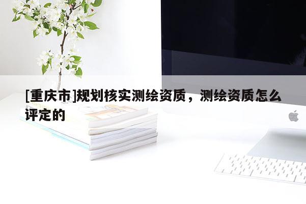 [重慶市]規(guī)劃核實測繪資質(zhì)，測繪資質(zhì)怎么評定的