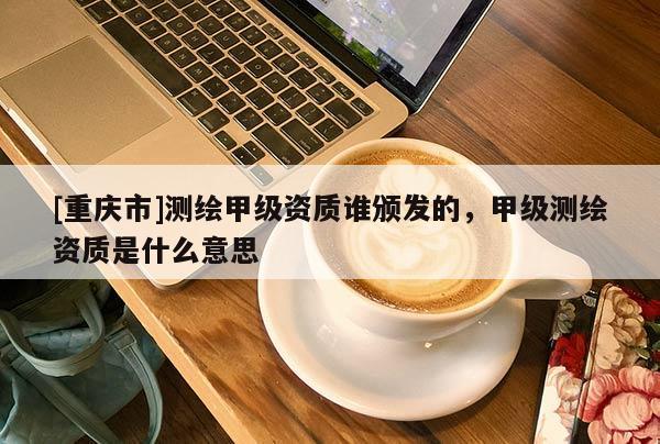[重慶市]測(cè)繪甲級(jí)資質(zhì)誰(shuí)頒發(fā)的，甲級(jí)測(cè)繪資質(zhì)是什么意思