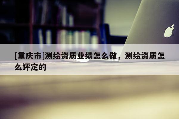 [重慶市]測繪資質(zhì)業(yè)績怎么做，測繪資質(zhì)怎么評定的
