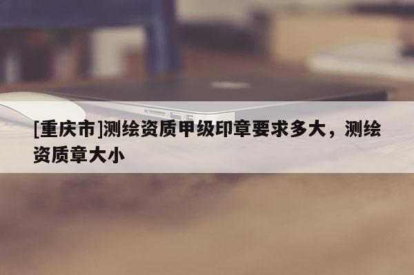 [重慶市]測繪資質(zhì)甲級印章要求多大，測繪資質(zhì)章大小