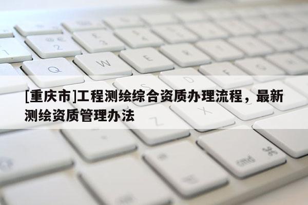 [重慶市]工程測繪綜合資質(zhì)辦理流程，最新測繪資質(zhì)管理辦法