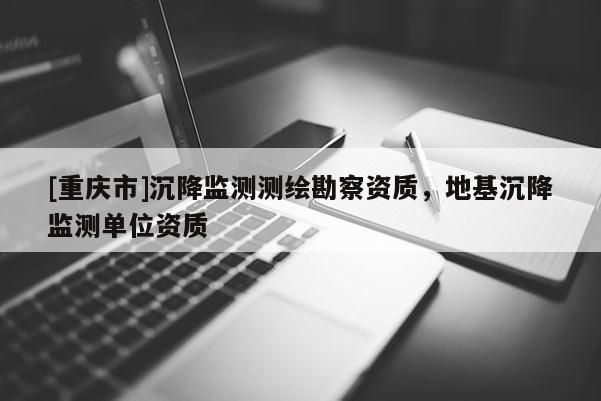 [重慶市]沉降監(jiān)測測繪勘察資質(zhì)，地基沉降監(jiān)測單位資質(zhì)