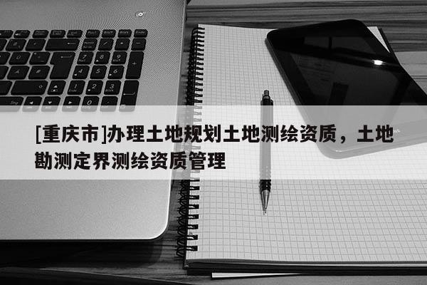 [重慶市]辦理土地規(guī)劃土地測(cè)繪資質(zhì)，土地勘測(cè)定界測(cè)繪資質(zhì)管理